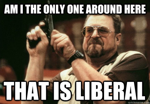 Am I the only one around here That is liberal - Am I the only one around here That is liberal  Am I the only one