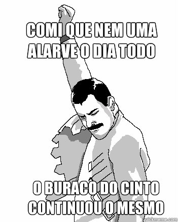 Comi que nem uma alarve o dia todo
 O buraco do cinto continuou o mesmo  Freddie Mercury