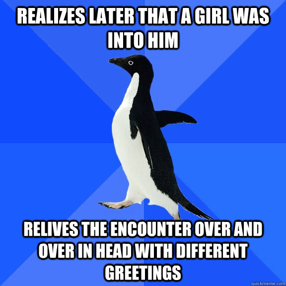 Realizes later that a girl was into him Relives the encounter over and over in head with different greetings  Socially Awkward Penguin