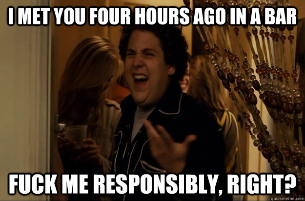 I met you four hours ago in a bar Fuck Me responsibly, Right?  