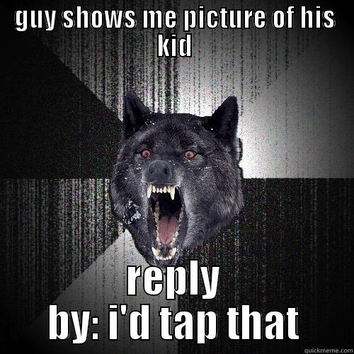 GUY SHOWS ME PICTURE OF HIS KID REPLY BY: I'D TAP THAT Insanity Wolf