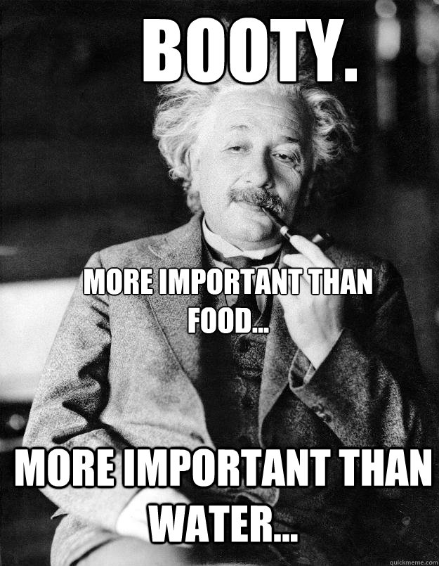 booty. more important than food...
 more important than water...  Einstein