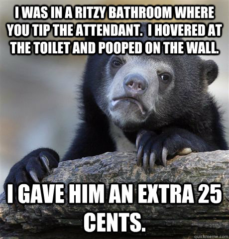 I was in a ritzy bathroom where you tip the attendant.  I hovered at the toilet and pooped on the wall. I gave him an extra 25 cents. - I was in a ritzy bathroom where you tip the attendant.  I hovered at the toilet and pooped on the wall. I gave him an extra 25 cents.  Confession Bear