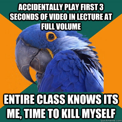 Accidentally play first 3 seconds of video in lecture at full volume entire class knows its me, time to kill myself  Paranoid Parrot