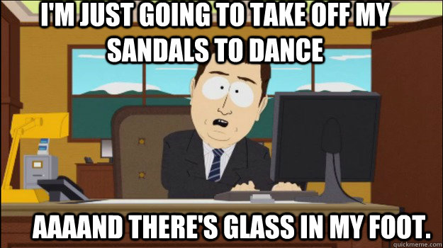 I'm just going to take off my sandals to dance     aaaand there's glass in my foot.  Annnd Its gone