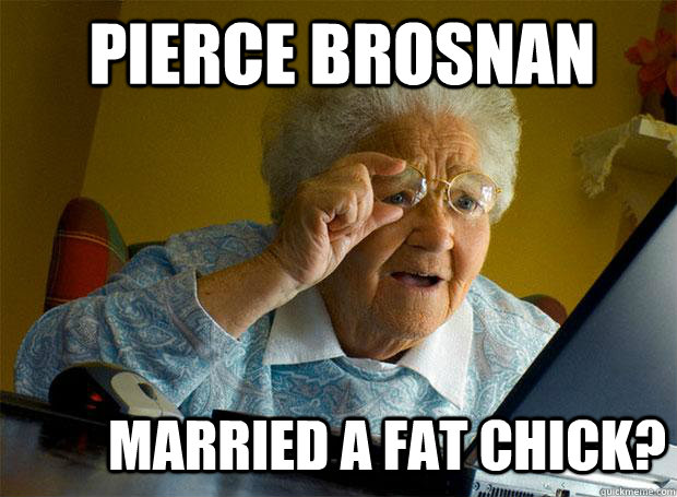 pierce brosnan  married a fat chick? - pierce brosnan  married a fat chick?  Grandma finds the Internet