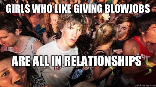 Girls who like giving BlowJobs are all in relationships 
  Sudden Clarity Clarence