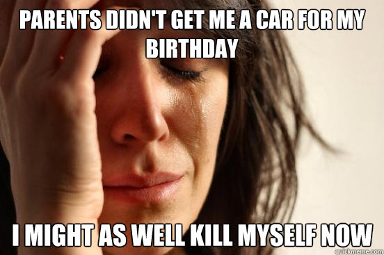 parents didn't get me a car for my birthday i might as well kill myself now  First World Problems