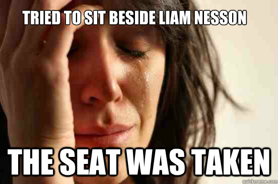 tried to sit beside liam nesson the seat was taken  First World Problems
