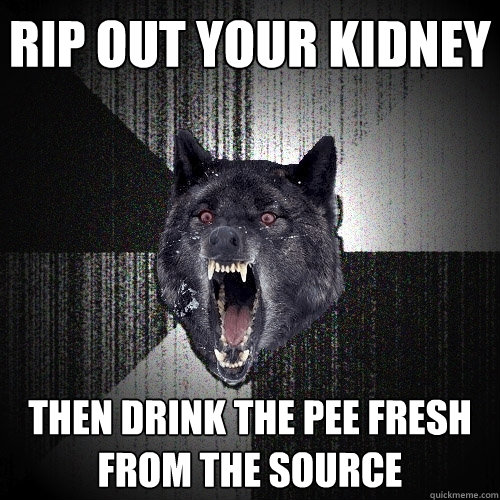 Rip out your kidney Then drink the pee fresh from the source  Insanity Wolf