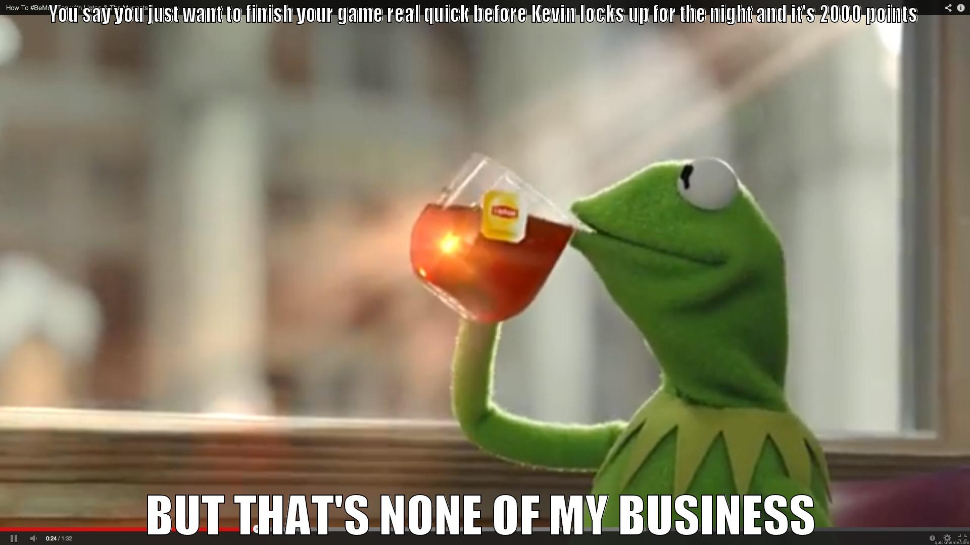 YOU SAY YOU JUST WANT TO FINISH YOUR GAME REAL QUICK BEFORE KEVIN LOCKS UP FOR THE NIGHT AND IT'S 2000 POINTS BUT THAT'S NONE OF MY BUSINESS Misc