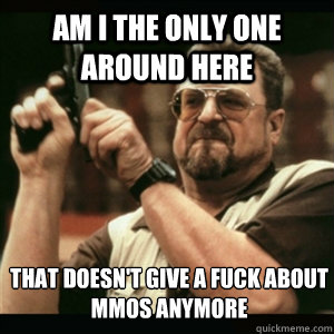 Am i the only one around here that doesn't give a fuck about MMOs anymore  Am I The Only One Round Here