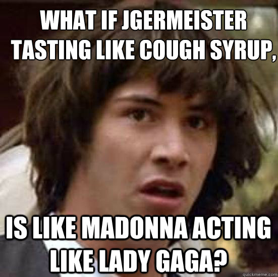 What if Jägermeister tasting like cough syrup, is like madonna acting like lady gaga?  conspiracy keanu