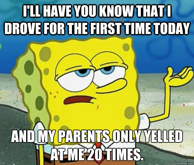 I'll have you know that I drove for the first time today and my parents only yelled at me 20 times. - I'll have you know that I drove for the first time today and my parents only yelled at me 20 times.  Tough Spongebob