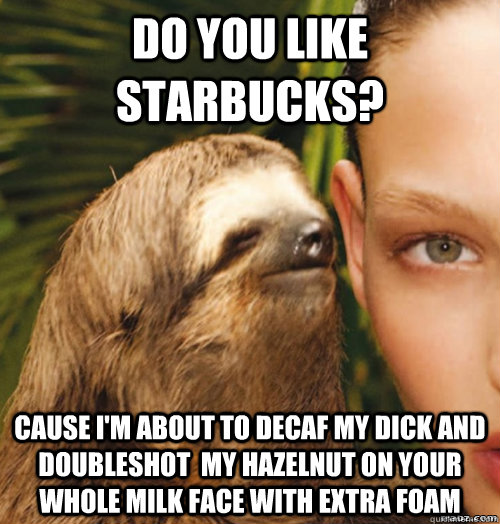 Do you like Starbucks? Cause i'm about to decaf my dick and doubleshot  my hazelnut on your whole milk face with extra foam - Do you like Starbucks? Cause i'm about to decaf my dick and doubleshot  my hazelnut on your whole milk face with extra foam  rape sloth