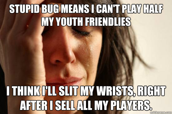 stupid bug means i can't play half my youth friendlies i think i'll slit my wrists, right after i sell all my players.  First World Problems