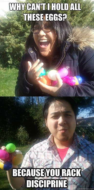 why can't I hold all these eggs?
 because you rack disciprine - why can't I hold all these eggs?
 because you rack disciprine  Because You Rack Disciprine