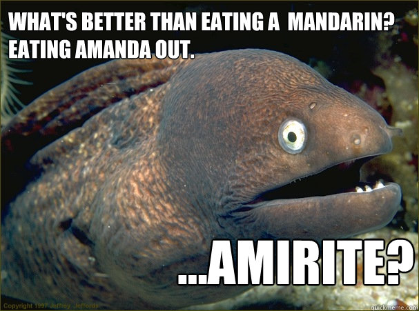 what's better than eating a  mandarin? 
Eating amanda out. ...AMIRITE? - what's better than eating a  mandarin? 
Eating amanda out. ...AMIRITE?  Bad Joke Eel
