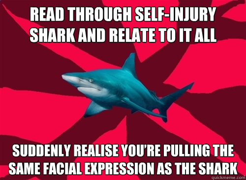 Read through Self-Injury Shark and relate to it all  Suddenly realise you’re pulling the same facial expression as the shark  Self-Injury Shark