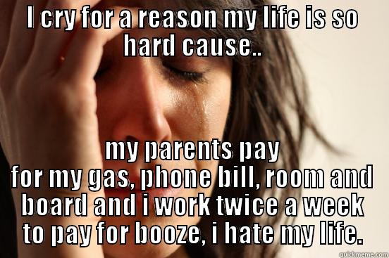 I CRY FOR A REASON MY LIFE IS SO HARD CAUSE.. MY PARENTS PAY FOR MY GAS, PHONE BILL, ROOM AND BOARD AND I WORK TWICE A WEEK TO PAY FOR BOOZE, I HATE MY LIFE. First World Problems
