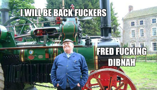I WILL BE BACK FUCKERS FRED FUCKING DIBNAH  Fred