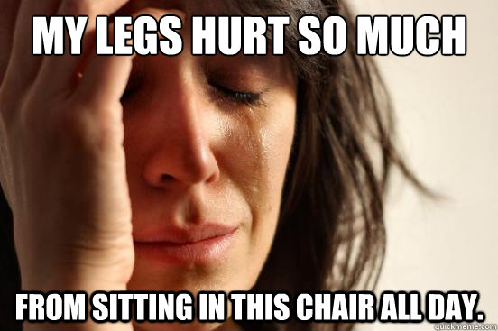 MY LEGS HURT SO MUCH FROM SITTING IN THIS CHAIR ALL DAY.  First World Problems