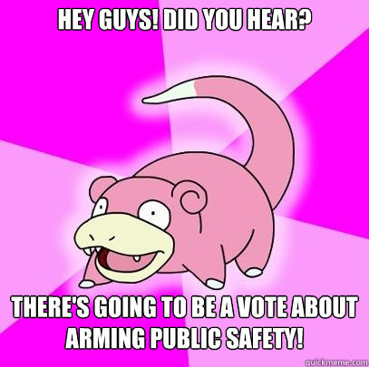 Hey Guys! Did you hear?  There's going to be a vote about arming public safety!   Slowpoke
