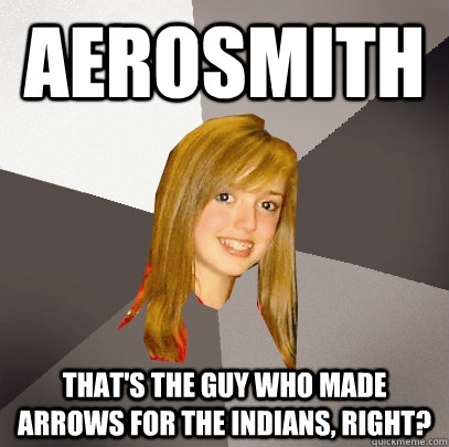 Aerosmith That's the guy who made arrows for the Indians, right?  Musically Oblivious 8th Grader
