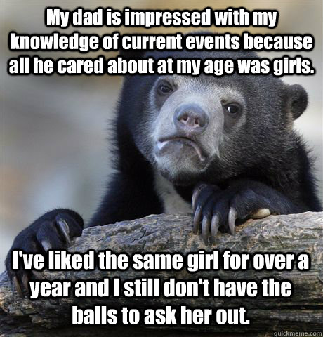 My dad is impressed with my knowledge of current events because all he cared about at my age was girls. I've liked the same girl for over a year and I still don't have the balls to ask her out.  Confession Bear