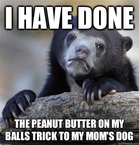 I have done The peanut butter on my balls trick to my mom's dog  Confession Bear