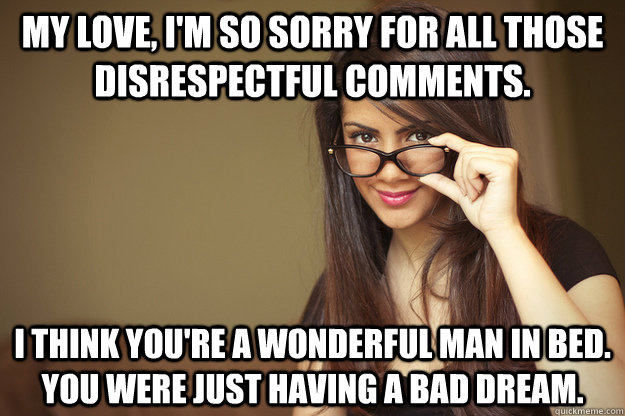 My love, I'm so sorry for all those disrespectful comments. I think you're a wonderful man in bed. You were just having a bad dream.  Actual Sexual Advice Girl