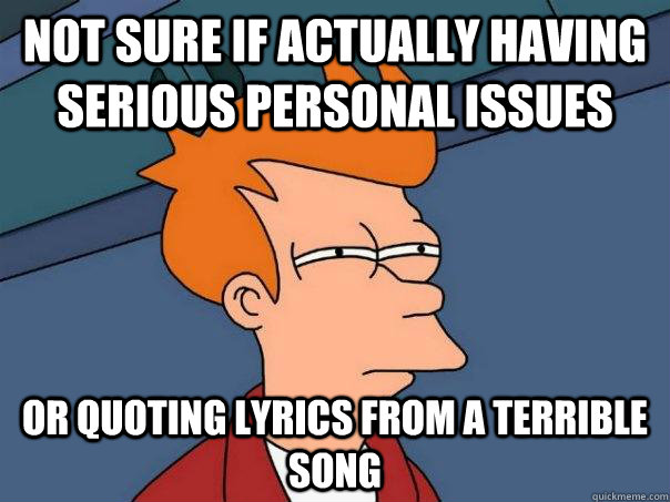 Not sure if actually having serious personal issues Or quoting lyrics from a terrible song  Futurama Fry