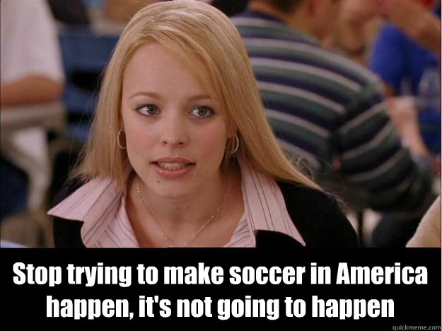  Stop trying to make soccer in America happen, it's not going to happen  Its not going to happen