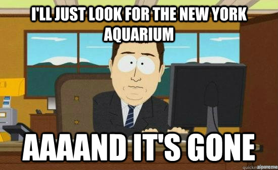 I'll just look for the new york aquarium AAAAND It's gone  aaaand its gone