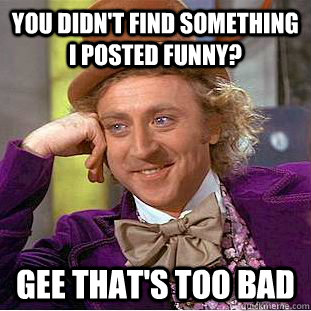 You didn't find something i posted funny? Gee that's too bad - You didn't find something i posted funny? Gee that's too bad  Psychotic Willy Wonka