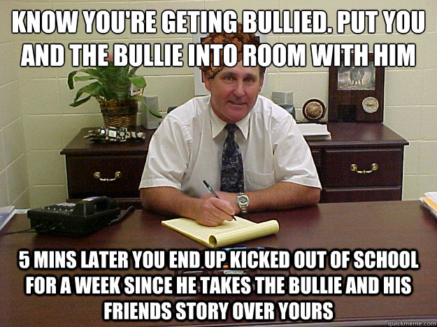 Know you're geting bullied. Put you and the bullie into room with him 5 Mins later you end up kicked out of school for a week since he takes the bullie and his friends story over yours - Know you're geting bullied. Put you and the bullie into room with him 5 Mins later you end up kicked out of school for a week since he takes the bullie and his friends story over yours  Scumbag Principal