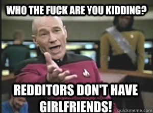 Who the fuck are you kidding? Redditors don't have girlfriends!  Annoyed Picard