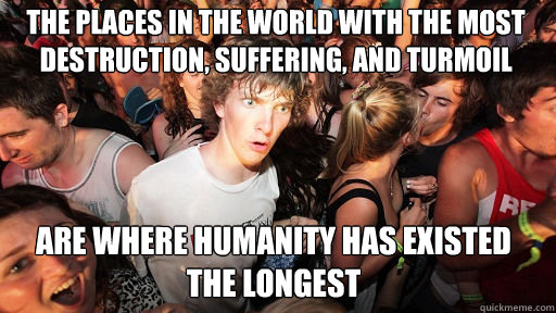 The places in the world with the most destruction, suffering, and turmoil are where humanity has existed the longest  Sudden Clarity Clarence