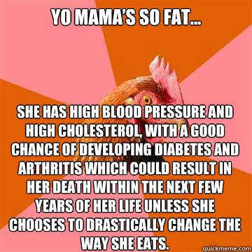 Yo mama’s so fat...

 She has high blood pressure and high cholesterol, with a good chance of developing diabetes and arthritis which could result in her death within the next few years of her life unless she chooses to drastically change the way sh  True story now anti joke chicken