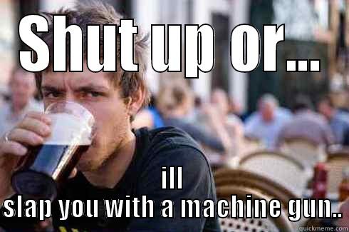 SHUT UP OR... ILL SLAP YOU WITH A MACHINE GUN.. Lazy College Senior