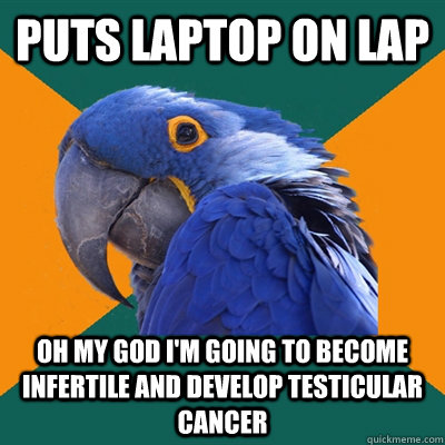 puts laptop on lap OH my god i'm going to become infertile and develop testicular cancer  Paranoid Parrot