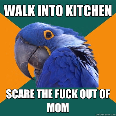 Walk into kitchen  Scare the fuck out of mom  Paranoid Parrot