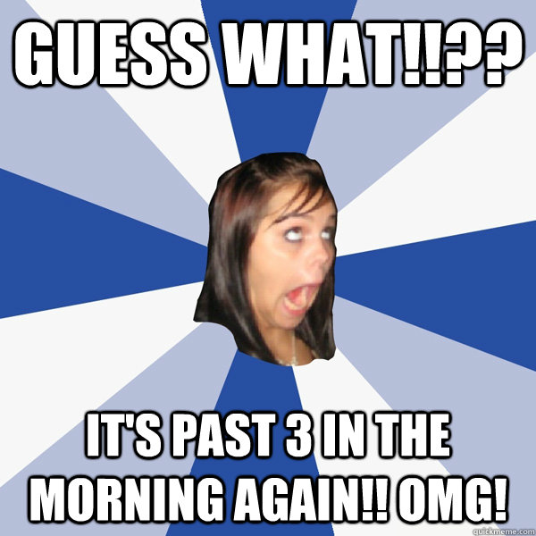 Guess What!!?? It's past 3 in the morning again!! OMG!  Annoying Facebook Girl