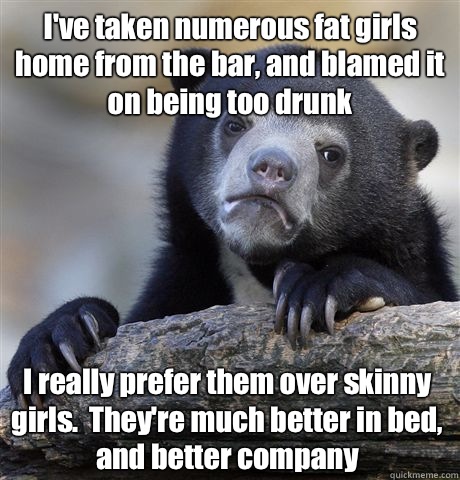 I've taken numerous fat girls home from the bar, and blamed it on being too drunk I really prefer them over skinny girls.  They're much better in bed, and better company  Confession Bear