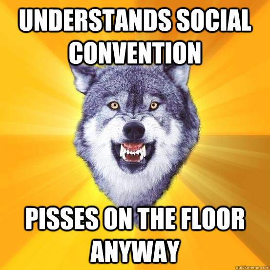 Understands social convention pisses on the floor anyway  