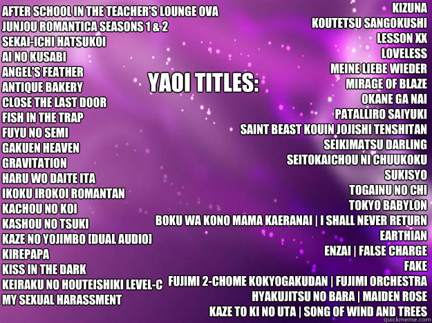 After School in the Teacher's Lounge OVA 
Junjou Romantica Seasons 1 & 2 
Sekai-ichi Hatsukoi 
AI NO KUSABI 
ANGEL'S FEATHER 
Antique Bakery 
CLOSE THE LAST DOOR 
Fish in the Trap 
Fuyu no Semi 
Gakuen Heaven 
Gravitation 
Haru Wo Daite Ita 
Ikoku Irokoi  - After School in the Teacher's Lounge OVA 
Junjou Romantica Seasons 1 & 2 
Sekai-ichi Hatsukoi 
AI NO KUSABI 
ANGEL'S FEATHER 
Antique Bakery 
CLOSE THE LAST DOOR 
Fish in the Trap 
Fuyu no Semi 
Gakuen Heaven 
Gravitation 
Haru Wo Daite Ita 
Ikoku Irokoi   my list yaoi