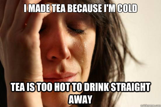 I made tea because i'm cold Tea is too hot to drink straight away  First World Problems