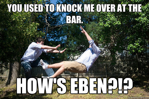 You used to knock me over at the bar. HOW'S EBEN?!? - You used to knock me over at the bar. HOW'S EBEN?!?  pushed over