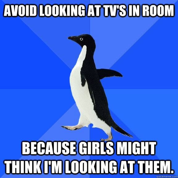 Avoid looking at TV's in room Because girls might think I'm looking at them.  Socially Awkward Penguin