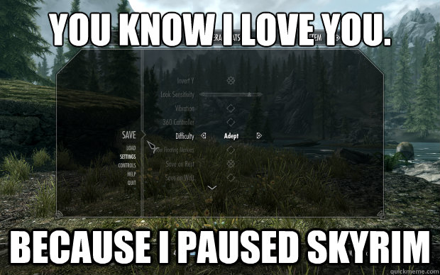You know i love you. Because i paused skyrim  Skyrim love